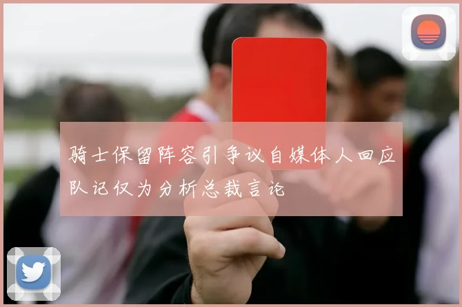 骑士保留阵容引争议自媒体人回应队记仅为分析总裁言论