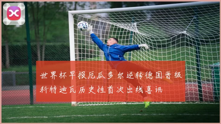 世界杯早报厄瓜多尔逆转德国晋级科特迪瓦历史性首次出线喜讯