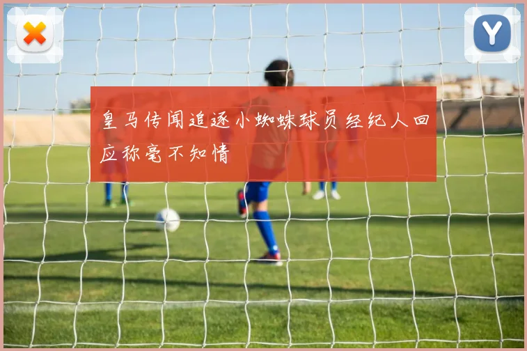 皇马传闻追逐小蜘蛛球员经纪人回应称毫不知情