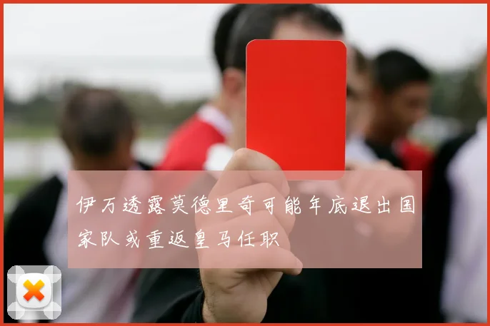 伊万透露莫德里奇可能年底退出国家队或重返皇马任职
