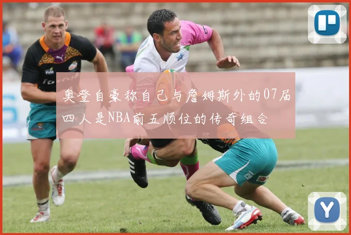 奥登自豪称自己与詹姆斯外的07届四人是NBA前五顺位的传奇组合